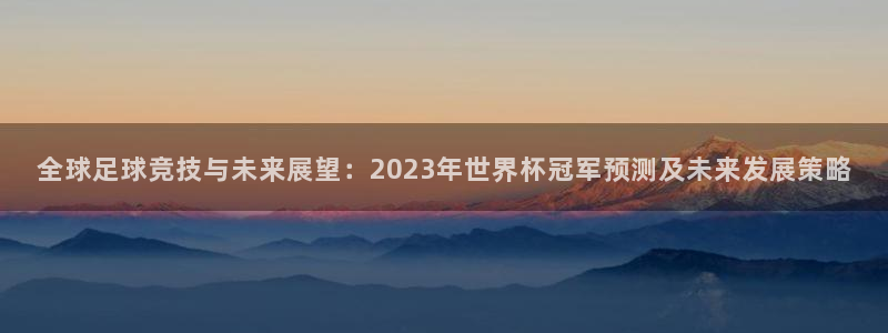 世界杯球队:全球足球竞技与未来展望:2023年世界杯冠军预测及未来发展策略